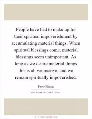 People have had to make up for their spiritual impoverishment by accumulating material things. When spiritual blessings come, material blessings seem unimportant. As long as we desire material things this is all we receive, and we remain spiritually impoverished Picture Quote #1