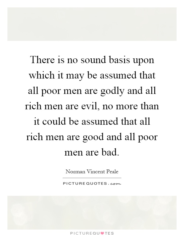There is no sound basis upon which it may be assumed that all poor men are godly and all rich men are evil, no more than it could be assumed that all rich men are good and all poor men are bad Picture Quote #1