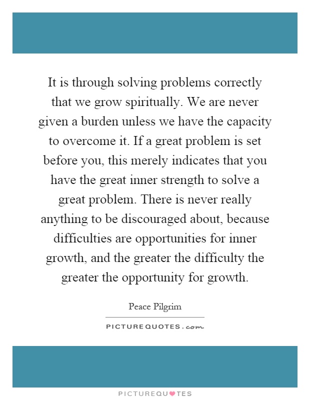 It is through solving problems correctly that we grow spiritually. We are never given a burden unless we have the capacity to overcome it. If a great problem is set before you, this merely indicates that you have the great inner strength to solve a great problem. There is never really anything to be discouraged about, because difficulties are opportunities for inner growth, and the greater the difficulty the greater the opportunity for growth Picture Quote #1
