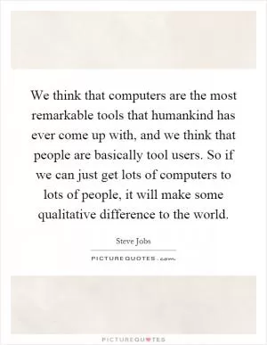 We think that computers are the most remarkable tools that humankind has ever come up with, and we think that people are basically tool users. So if we can just get lots of computers to lots of people, it will make some qualitative difference to the world Picture Quote #1