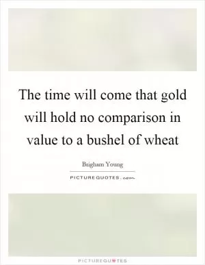 The time will come that gold will hold no comparison in value to a bushel of wheat Picture Quote #1