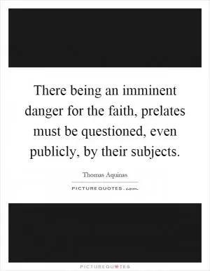 There being an imminent danger for the faith, prelates must be questioned, even publicly, by their subjects Picture Quote #1