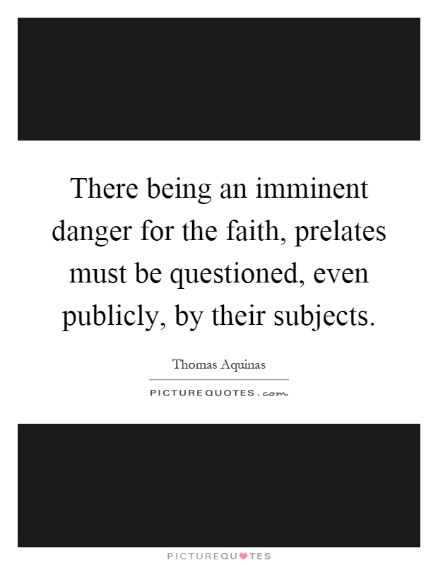 There being an imminent danger for the faith, prelates must be questioned, even publicly, by their subjects Picture Quote #1