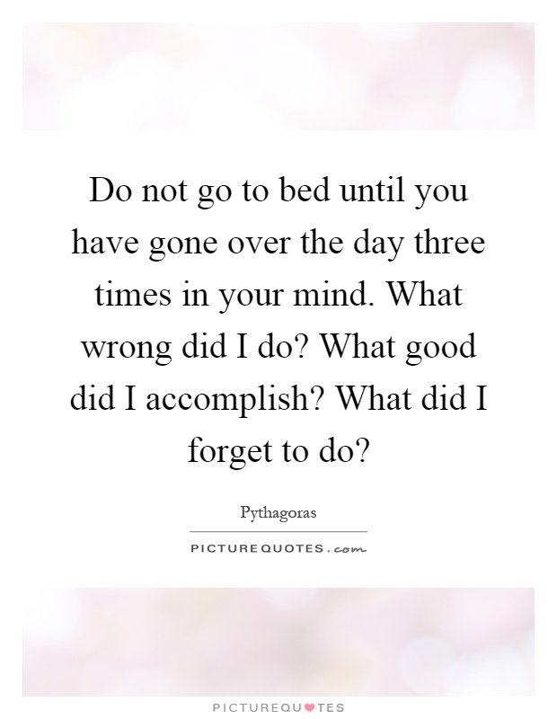 Do not go to bed until you have gone over the day three times in your mind. What wrong did I do? What good did I accomplish? What did I forget to do? Picture Quote #1
