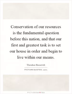 Conservation of our resources is the fundamental question before this nation, and that our first and greatest task is to set our house in order and begin to live within our means Picture Quote #1