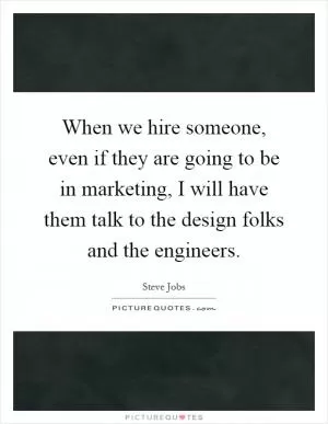 When we hire someone, even if they are going to be in marketing, I will have them talk to the design folks and the engineers Picture Quote #1