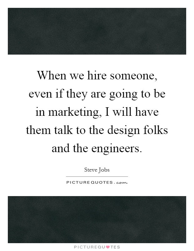 When we hire someone, even if they are going to be in marketing, I will have them talk to the design folks and the engineers Picture Quote #1