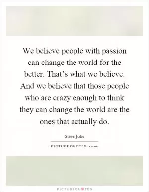 We believe people with passion can change the world for the better. That’s what we believe. And we believe that those people who are crazy enough to think they can change the world are the ones that actually do Picture Quote #1