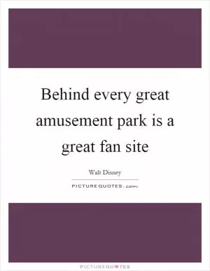 Behind every great amusement park is a great fan site Picture Quote #1