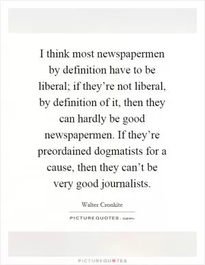 I think most newspapermen by definition have to be liberal; if they’re not liberal, by definition of it, then they can hardly be good newspapermen. If they’re preordained dogmatists for a cause, then they can’t be very good journalists Picture Quote #1