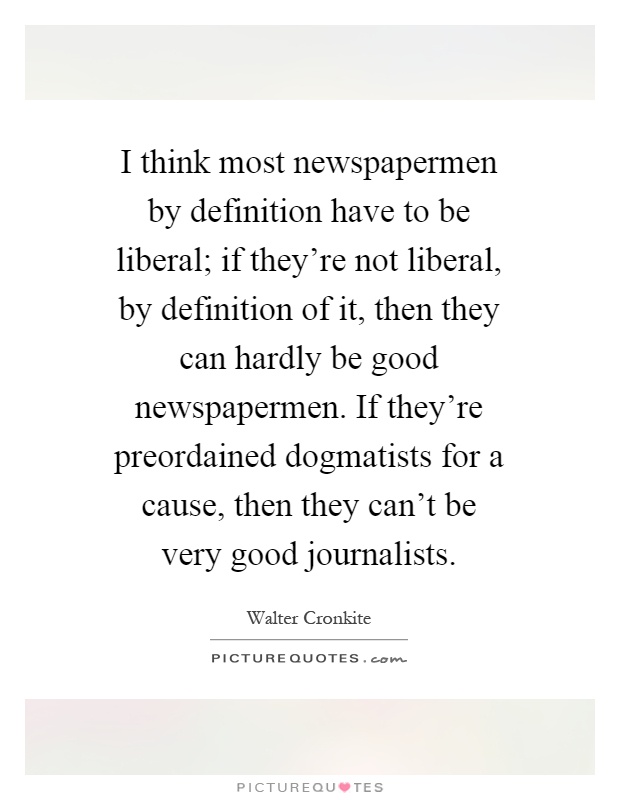 I think most newspapermen by definition have to be liberal; if they're not liberal, by definition of it, then they can hardly be good newspapermen. If they're preordained dogmatists for a cause, then they can't be very good journalists Picture Quote #1