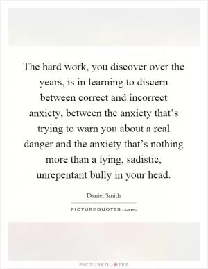The hard work, you discover over the years, is in learning to discern between correct and incorrect anxiety, between the anxiety that’s trying to warn you about a real danger and the anxiety that’s nothing more than a lying, sadistic, unrepentant bully in your head Picture Quote #1