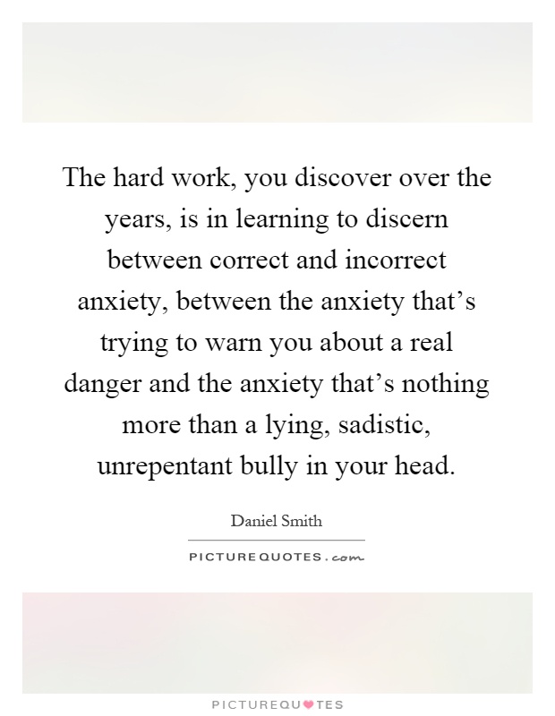 The hard work, you discover over the years, is in learning to discern between correct and incorrect anxiety, between the anxiety that's trying to warn you about a real danger and the anxiety that's nothing more than a lying, sadistic, unrepentant bully in your head Picture Quote #1