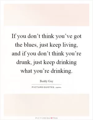 If you don’t think you’ve got the blues, just keep living, and if you don’t think you’re drunk, just keep drinking what you’re drinking Picture Quote #1