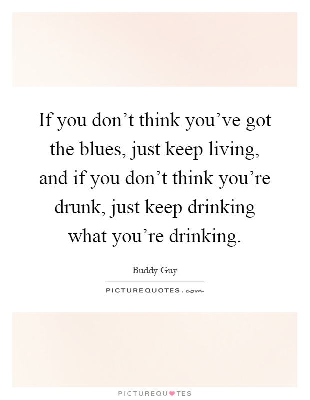 If you don't think you've got the blues, just keep living, and if you don't think you're drunk, just keep drinking what you're drinking Picture Quote #1