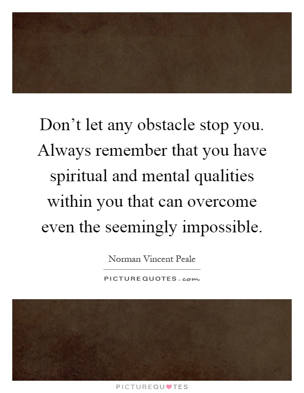 Don't let any obstacle stop you. Always remember that you have spiritual and mental qualities within you that can overcome even the seemingly impossible Picture Quote #1