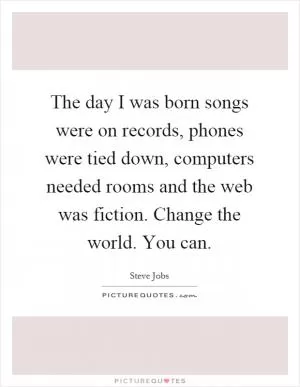 The day I was born songs were on records, phones were tied down, computers needed rooms and the web was fiction. Change the world. You can Picture Quote #1