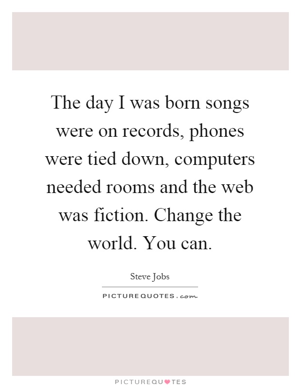 The day I was born songs were on records, phones were tied down, computers needed rooms and the web was fiction. Change the world. You can Picture Quote #1