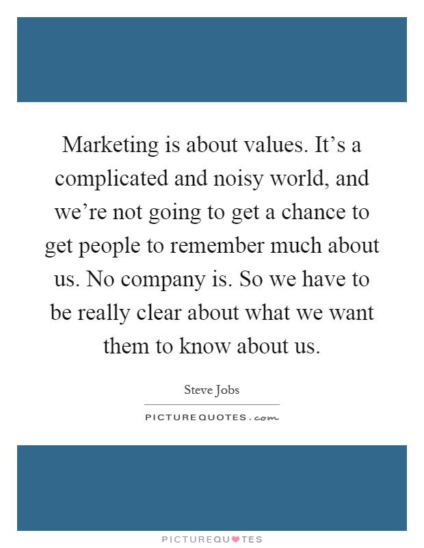 Marketing is about values. It's a complicated and noisy world, and we're not going to get a chance to get people to remember much about us. No company is. So we have to be really clear about what we want them to know about us Picture Quote #1