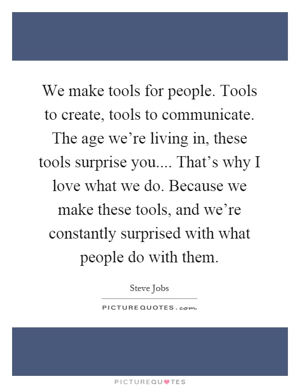 We make tools for people. Tools to create, tools to communicate. The age we're living in, these tools surprise you.... That's why I love what we do. Because we make these tools, and we're constantly surprised with what people do with them Picture Quote #1