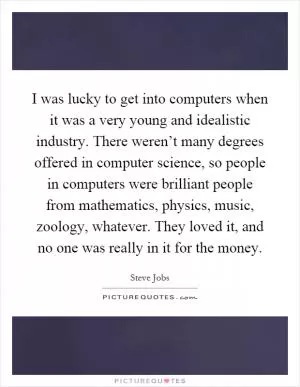 I was lucky to get into computers when it was a very young and idealistic industry. There weren’t many degrees offered in computer science, so people in computers were brilliant people from mathematics, physics, music, zoology, whatever. They loved it, and no one was really in it for the money Picture Quote #1