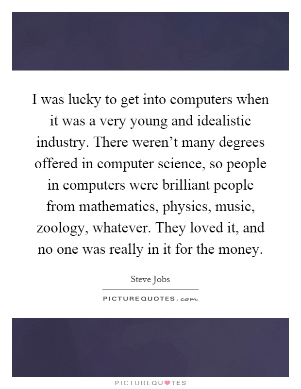 I was lucky to get into computers when it was a very young and idealistic industry. There weren't many degrees offered in computer science, so people in computers were brilliant people from mathematics, physics, music, zoology, whatever. They loved it, and no one was really in it for the money Picture Quote #1