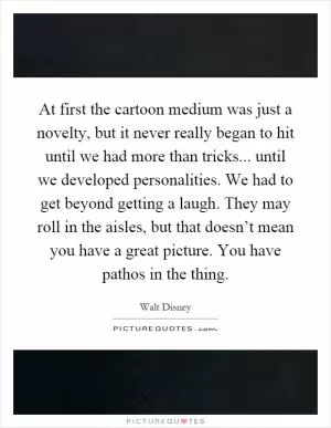 At first the cartoon medium was just a novelty, but it never really began to hit until we had more than tricks... until we developed personalities. We had to get beyond getting a laugh. They may roll in the aisles, but that doesn’t mean you have a great picture. You have pathos in the thing Picture Quote #1