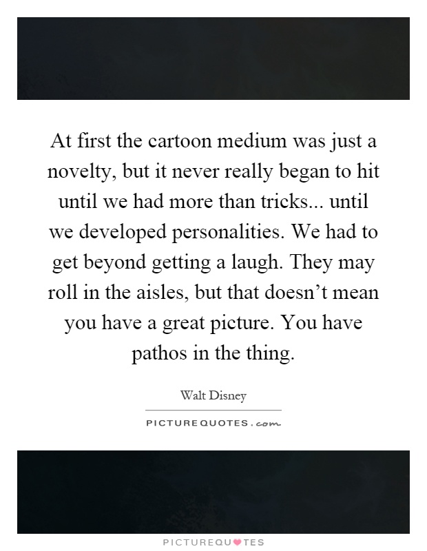 At first the cartoon medium was just a novelty, but it never really began to hit until we had more than tricks... until we developed personalities. We had to get beyond getting a laugh. They may roll in the aisles, but that doesn't mean you have a great picture. You have pathos in the thing Picture Quote #1