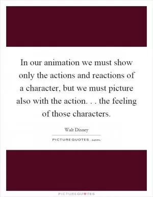 In our animation we must show only the actions and reactions of a character, but we must picture also with the action... the feeling of those characters Picture Quote #1