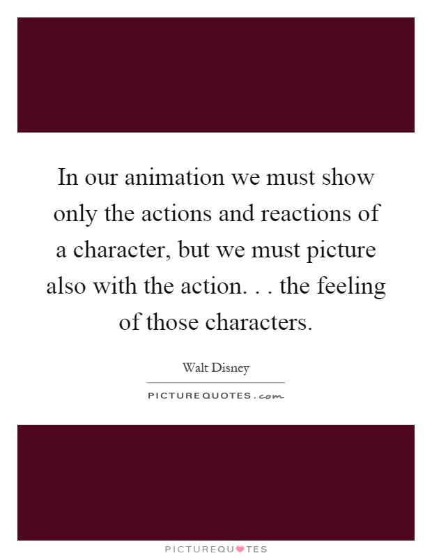 In our animation we must show only the actions and reactions of a character, but we must picture also with the action... the feeling of those characters Picture Quote #1