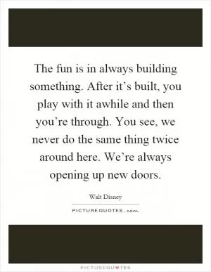 The fun is in always building something. After it’s built, you play with it awhile and then you’re through. You see, we never do the same thing twice around here. We’re always opening up new doors Picture Quote #1
