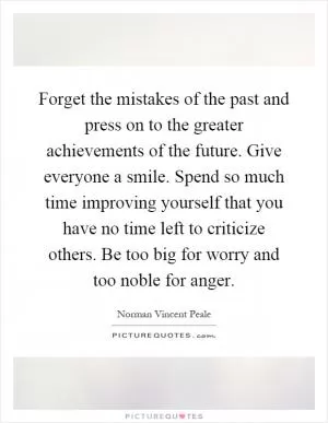 Forget the mistakes of the past and press on to the greater achievements of the future. Give everyone a smile. Spend so much time improving yourself that you have no time left to criticize others. Be too big for worry and too noble for anger Picture Quote #1