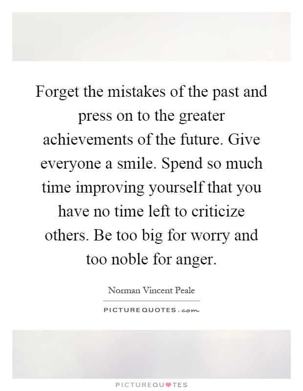 Forget the mistakes of the past and press on to the greater achievements of the future. Give everyone a smile. Spend so much time improving yourself that you have no time left to criticize others. Be too big for worry and too noble for anger Picture Quote #1
