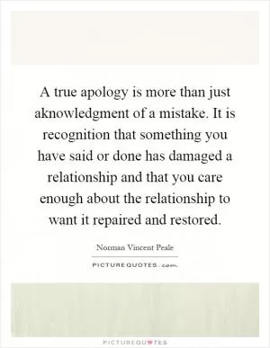 A true apology is more than just aknowledgment of a mistake. It is recognition that something you have said or done has damaged a relationship and that you care enough about the relationship to want it repaired and restored Picture Quote #1