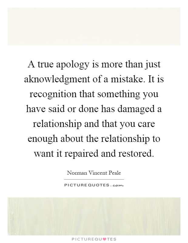 A true apology is more than just aknowledgment of a mistake. It is recognition that something you have said or done has damaged a relationship and that you care enough about the relationship to want it repaired and restored Picture Quote #1