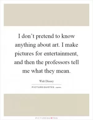 I don’t pretend to know anything about art. I make pictures for entertainment, and then the professors tell me what they mean Picture Quote #1