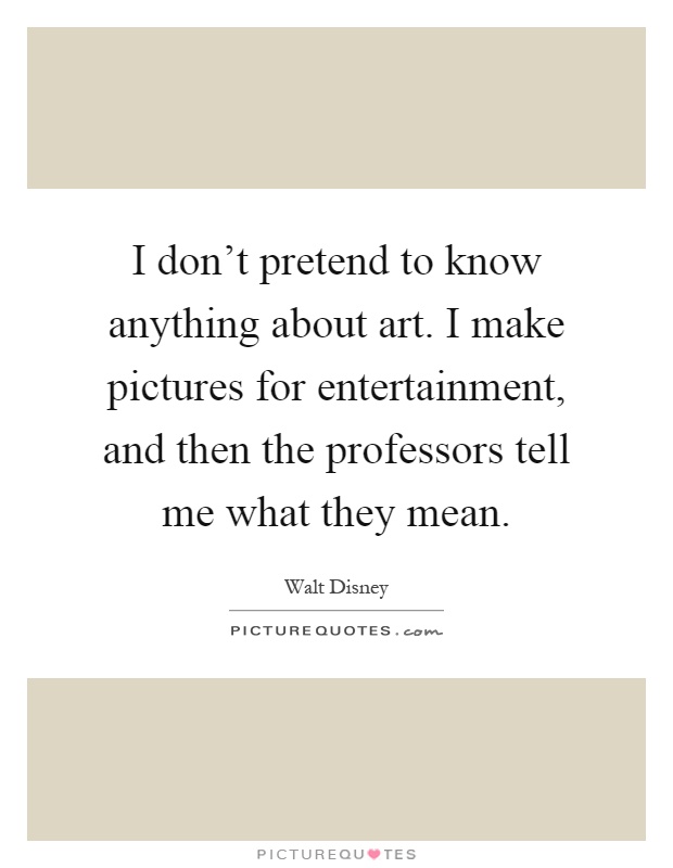 I don't pretend to know anything about art. I make pictures for entertainment, and then the professors tell me what they mean Picture Quote #1