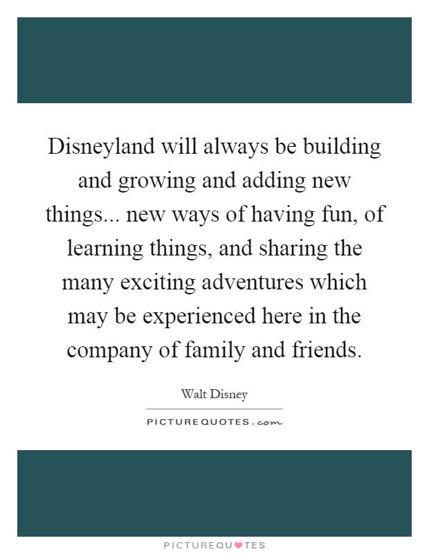 Disneyland will always be building and growing and adding new things... new ways of having fun, of learning things, and sharing the many exciting adventures which may be experienced here in the company of family and friends Picture Quote #1
