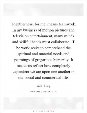 Togetherness, for me, means teamwork. In my business of motion pictures and television entertainment, many minds and skillful hands must collaborate...T he work seeks to comprehend the spiritual and material needs and yearnings of gregarious humanity. It makes us reflect how completely dependent we are upon one another in our social and commercial life Picture Quote #1