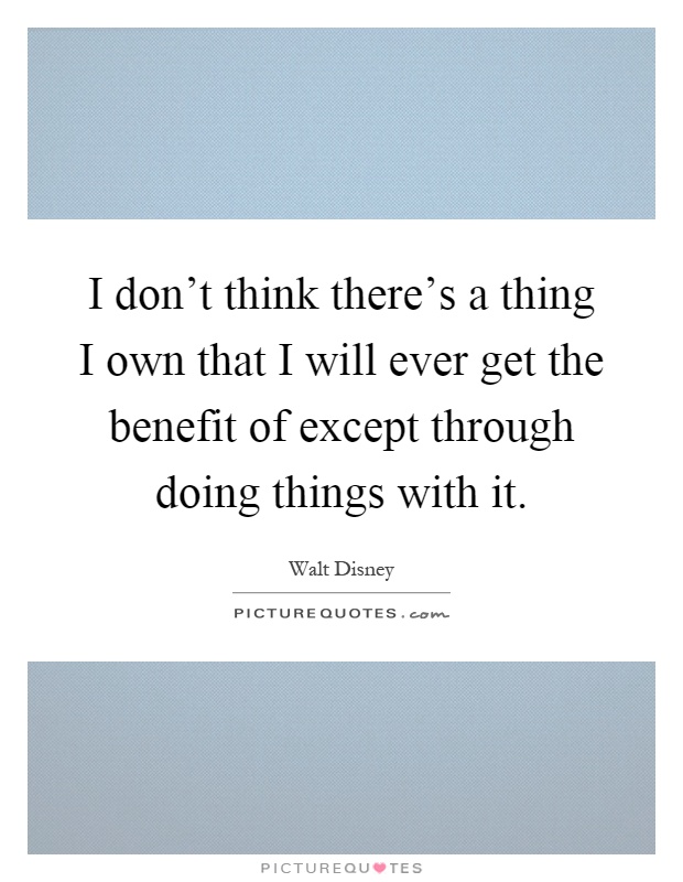 I don't think there's a thing I own that I will ever get the benefit of except through doing things with it Picture Quote #1