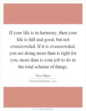 If your life is in harmony, then your life is full and good, but not overcrowded. If it is overcrowded, you are doing more than is right for you, more than is your job to do in the total scheme of things Picture Quote #1