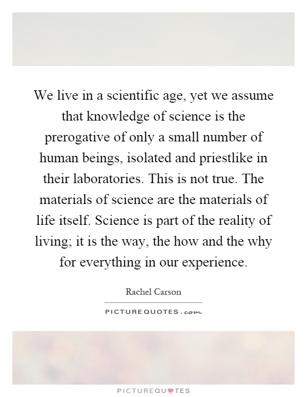 We live in a scientific age, yet we assume that knowledge of science is the prerogative of only a small number of human beings, isolated and priestlike in their laboratories. This is not true. The materials of science are the materials of life itself. Science is part of the reality of living; it is the way, the how and the why for everything in our experience Picture Quote #1