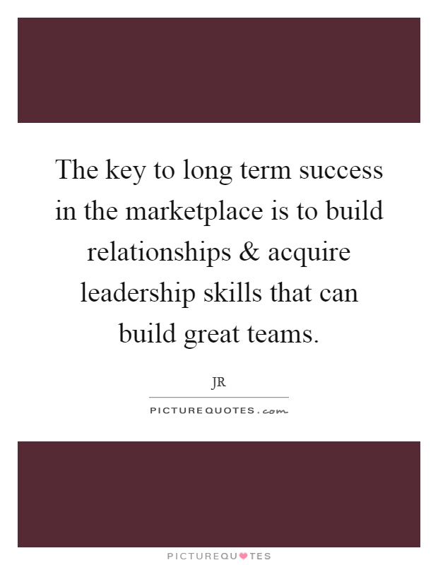The key to long term success in the marketplace is to build relationships and acquire leadership skills that can build great teams Picture Quote #1