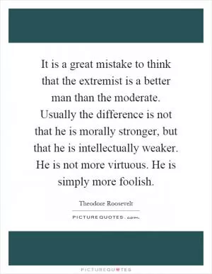 It is a great mistake to think that the extremist is a better man than the moderate. Usually the difference is not that he is morally stronger, but that he is intellectually weaker. He is not more virtuous. He is simply more foolish Picture Quote #1