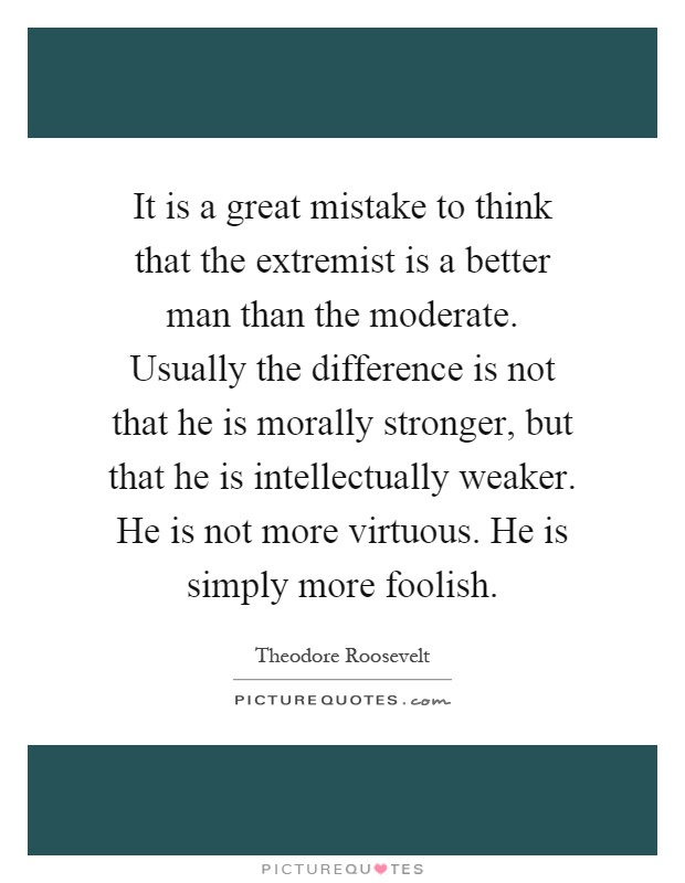 It is a great mistake to think that the extremist is a better man than the moderate. Usually the difference is not that he is morally stronger, but that he is intellectually weaker. He is not more virtuous. He is simply more foolish Picture Quote #1