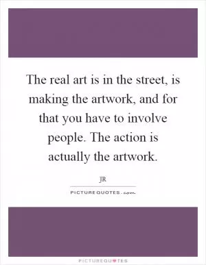 The real art is in the street, is making the artwork, and for that you have to involve people. The action is actually the artwork Picture Quote #1