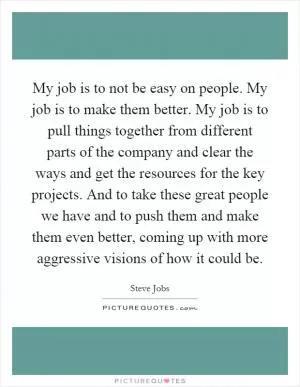 My job is to not be easy on people. My job is to make them better. My job is to pull things together from different parts of the company and clear the ways and get the resources for the key projects. And to take these great people we have and to push them and make them even better, coming up with more aggressive visions of how it could be Picture Quote #1