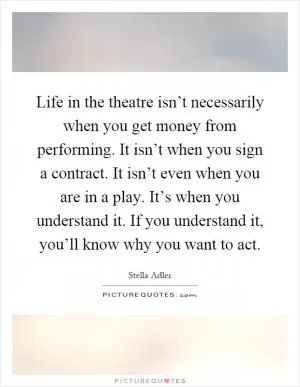 Life in the theatre isn’t necessarily when you get money from performing. It isn’t when you sign a contract. It isn’t even when you are in a play. It’s when you understand it. If you understand it, you’ll know why you want to act Picture Quote #1