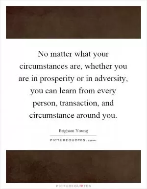 No matter what your circumstances are, whether you are in prosperity or in adversity, you can learn from every person, transaction, and circumstance around you Picture Quote #1