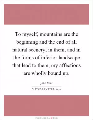 To myself, mountains are the beginning and the end of all natural scenery; in them, and in the forms of inferior landscape that lead to them, my affections are wholly bound up Picture Quote #1